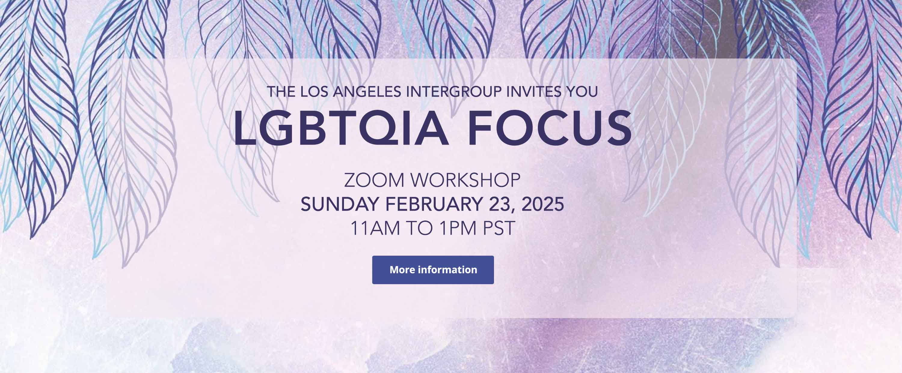 The Los Angeles Intergroup invites you to the LGBTQIA Focus Zoom Workshop on Sunday February 23, 2025 - 11am to 1pm PST. Follow the link for more information.